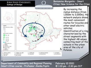 Beniamino Murgante - Smart
Cities: New Science for the Cities
Department of Community and Regional Planning
Smart Cities course - Professor Alenka Poplin
February 10 2021
@ 1:10 pm - 2:30 pm CST
By increasing the
radius distance (from
1,500m to 3,000m), the
network analysis shows
the most convenient
routes for bicycles and
other small electric
vehicles;
Identification of a ring
characterized by the
street segments with
the highest AB values,
connecting most of the
schools in the urban
area of the city of
Potenza.
 