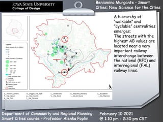 Beniamino Murgante - Smart
Cities: New Science for the Cities
Department of Community and Regional Planning
Smart Cities course - Professor Alenka Poplin
February 10 2021
@ 1:10 pm - 2:30 pm CST
A hierarchy of
“walkable” and
”cyclable” centralities
emerges;
The streets with the
highest AB values are
located near a very
important railway
interchange between
the national (RFI) and
interregional (FAL)
railway lines.
 