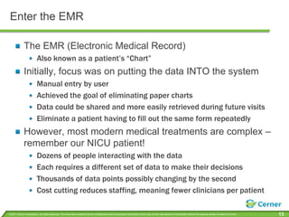 Enter the EMRThe EMR (Electronic Medical Record)Also known as a patient’s “Chart”Initially, focus was on putting the data INTO the systemManual entry by userAchieved the goal of eliminating paper chartsData could be shared and more easily retrieved during future visitsEliminate a patient having to fill out the same form repeatedlyHowever, most modern medical treatments are complex – remember our NICU patient!Dozens of people interacting with the dataEach requires a different set of data to make their decisionsThousands of data points possibly changing by the secondCost cutting reduces staffing, meaning fewer clinicians per patient