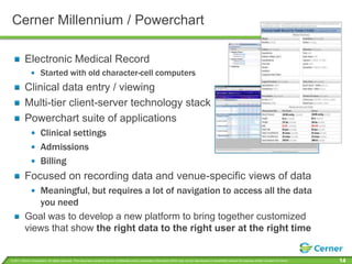 Cerner Millennium / PowerchartElectronic Medical RecordStarted with old character-cell computersClinical data entry / viewingMulti-tier client-server technology stackPowerchart suite of applicationsClinical settingsAdmissionsBillingFocused on recording data and venue-specific views of dataMeaningful, but requires a lot of navigation to access all the data you needGoal was to develop a new platform to bring together customized views that show theright data to the right user at the right time
