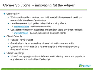 Cerner Solutions  – innovating “at the edges”CommunityWeb-based solutions that connect individuals in the community with the appropriate caregivers / physiciansLink the community together in health-improving effortskcslimdown.com – competition underwayCollaboration between associates and clinician users of Cerner solutionswww.ucern.com - blogs, documentation, discussion boardsChart Search“Google” for your EMRSearch charts by terms and conditions, not patient names or idsQuickly find information on a related diagnosis or re-visit a previously diagnosed patientChart Crawling“Crawl” and aggregate clinical information to identify trends in a population (e.g. disease outbreaks identified early)