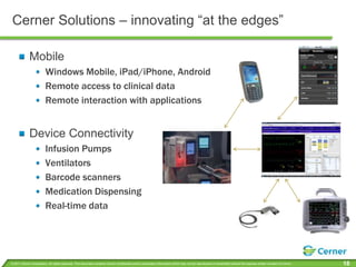 Cerner Solutions – innovating “at the edges”MobileWindows Mobile, iPad/iPhone, AndroidRemote access to clinical data Remote interaction with applicationsDevice ConnectivityInfusion PumpsVentilatorsBarcode scannersMedication DispensingReal-time data