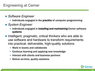 Engineering at CernerSoftware EngineerIndividuals engaged in the practiceof computer programmingSystem EngineerIndividuals engaged in installing and maintaining Cerner software systemsIntelligent, pragmatic, critical thinkers who are able to use software and hardware to transform requirements into practical, deliverable, high-quality solutionsWork in teams and collaborateContinue learning and applying new knowledge Interact with clients and business partnersDeliver on-time, quality solutions
