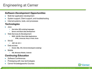 Engineering at CernerSoftware Development OpportunitiesMulti-tier application developmentSystem support, Client support, and troubleshootingInternal systems, tools, and processesTechnologiesJavaAnd other JRE scripting languagesServer and Client side developmentWeb Services & DevelopmentREST, JAX-RS, Client Web ApplicationsHTML, Javascript, Ruby on Rails, GrailsWin32 .NET, C#, VC++Data accessOracle, SQL, CCL (Cerner-developed scripting)MobileiOS, Windows Mobile,AndroidContinuing EducationSoftware ConferencesPrototyping with new technologiesCerner Knowledgeworks Courses
