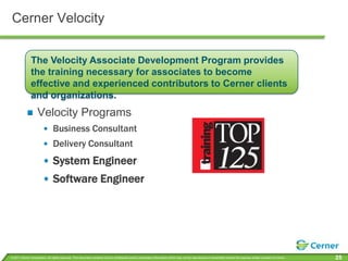 Cerner VelocityThe Velocity Associate Development Program provides the training necessary for associates to become effective and experienced contributors to Cerner clients and organizations. Velocity ProgramsBusiness ConsultantDelivery ConsultantSystem EngineerSoftware Engineer