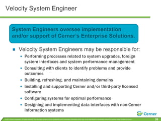 Velocity System EngineerSystem Engineers oversee implementation and/or support of Cerner’s Enterprise Solutions.Velocity System Engineers may be responsible for:Performing processes related to system upgrades, foreign system interfaces and system performance managementConsulting with clients to identify problems and provide outcomesBuilding, refreshing, and maintaining domainsInstalling and supporting Cerner and/or third-party licensed softwareConfiguring systems for optimal performanceDesigning and implementing data interfaces with non-Cerner information systems