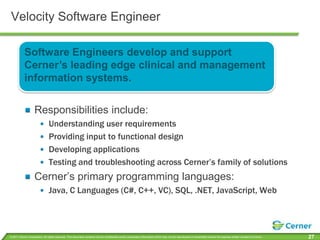 Velocity Software EngineerSoftware Engineers develop and support Cerner’s leading edge clinical and management information systems.Responsibilities include:Understanding user requirementsProviding input to functional designDeveloping applicationsTesting and troubleshooting across Cerner’s family of solutionsCerner’s primary programming languages:Java, C Languages (C#, C++, VC), SQL, .NET, JavaScript, Web