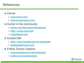 ReferencesCernerwww.cerner.comwww.cernercareers.comCerner in the communityCerner and Cisco Clinic Partnershiphttp://www.ucern.comkcslimdown.comContact Mehttp://www.linkedin.com/in/frydzewskifrydzewski@cerner.comFollow Cerner Careerswww.facebook.com/CernerCareerstwitter.com/cernercareers