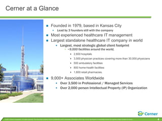 Cerner at a GlanceFounded in 1979, based in Kansas CityLead by 3 founders still with the companyMost experienced healthcare IT managementLargest standalone healthcare IT company in worldLargest, most strategic global client footprint~9,000 facilities around the world, 2,600 hospitals3,500 physician practices covering more than 30,000 physicians 500 ambulatory facilities800 home-health facilities1,600 retail pharmacies.9,000+ Associates WorldwideOver 3,500 in Professional / Managed ServicesOver 2,000 person Intellectual Property (IP) Organization