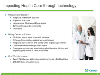 Impacting Health Care through technologyWho are our clients?Hospitals and Health SystemsPhysician PracticesLaboratories, Clinics and PharmaciesCommunities and GovernmentsEmployersUsing Cerner solutions…Clinicians spend more time with patients Enhanced information access for superior careHospitals reduce errors and waste while improving workflowConsumers better manage their healthEmployers save money by reducing administrative friction and improving the health of their associatesOur Work is proven…Over 7,000 Cerner Millennium solutions live at 1,200 facilities160,000 total physician users