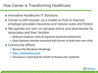 How Cerner is Transforming HealthcareInnovative Healthcare IT SolutionsCerner is self-insured, as a model on how to improve employer-provided insurance and reduce costs and frictionWe operate our own on-campus clinics and pharmacies for associates and their familiesReduces employer costs & improves associate productivityCisco Systems recently consulted with Cerner to build their own clinicCommunity EffortsKansas City Slimdown Challengehttp://kcslimdown.comFocused on improving the health of Kansas City residents