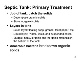 Septic Tank: Primary Treatment Job of tank: catch the solids Decompose organic solids Store inorganic solids Layers in tank Scum layer: floating soap, grease, toilet paper, etc Liquid layer:  water, liquid, and suspended solids Sludge:  heavy organic and inorganic materials in the bottom of the tank Anaerobic   bacteria  breakdown organic solids 