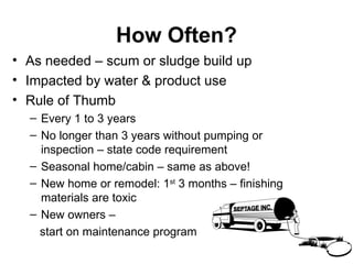 How Often? As needed – scum or sludge build up Impacted by water & product use Rule of Thumb Every 1 to 3 years No longer than 3 years without pumping or inspection – state code requirement  Seasonal home/cabin – same as above! New home or remodel: 1 st  3 months – finishing materials are toxic New owners – start on maintenance program 