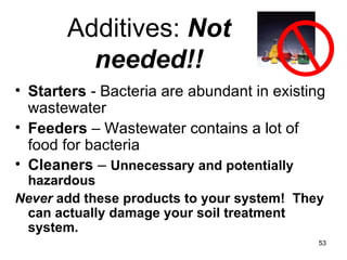 Additives:  Not needed!! Starters  - Bacteria are abundant in existing wastewater Feeders  – Wastewater contains a lot of food for bacteria Cleaners  –  Unnecessary and potentially hazardous Never  add these products to your system!  They can actually damage your soil treatment system. 