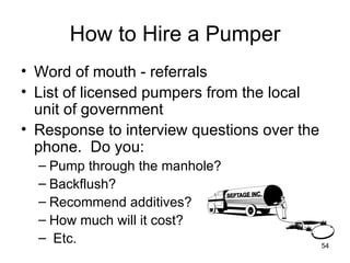 How to Hire a Pumper Word of mouth - referrals List of licensed pumpers from the local unit of government Response to interview questions over the phone.  Do you: Pump through the manhole? Backflush?  Recommend additives?  How much will it cost? Etc. 