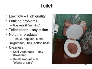 Toilet Low flow – High quality Leaking problems Gaskets & “running” Toilet paper – any is fine No other products Tissue, napkins, butts (cigarettes), hair, cotton balls Cleaners NOT Automatic – Tidy Bowl man Small amount with  “elbow grease” 