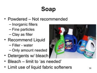 Soap Powdered – Not recommended Inorganic fillers Fine particles  Clay as filler Recommend Liquid Filler - water Only amount needed Detergents w/ bleach Bleach – limit to ‘as needed’ Limit use of liquid fabric softeners 