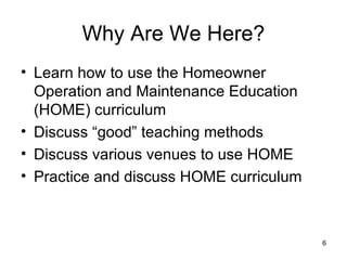 Why Are We Here? Learn how to use the Homeowner Operation and Maintenance Education (HOME) curriculum Discuss “good” teaching methods Discuss various venues to use HOME Practice and discuss HOME curriculum 