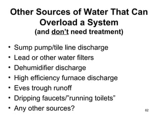 Other Sources of Water That Can Overload a System (and  don’t  need treatment) Sump pump/tile line discharge Lead or other water filters Dehumidifier discharge High efficiency furnace discharge Eves trough runoff Dripping faucets/”running toilets” Any other sources? 