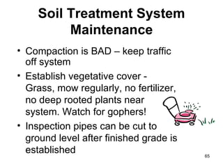 Soil Treatment System Maintenance Compaction is BAD – keep traffic off system Establish vegetative cover - Grass, mow regularly, no fertilizer, no deep rooted plants near system. Watch for gophers! Inspection pipes can be cut to ground level after finished grade is established 