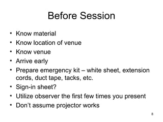 Before Session Know material Know location of venue Know venue Arrive early Prepare emergency kit – white sheet, extension cords, duct tape, tacks, etc. Sign-in sheet? Utilize observer the first few times you present Don’t assume projector works 