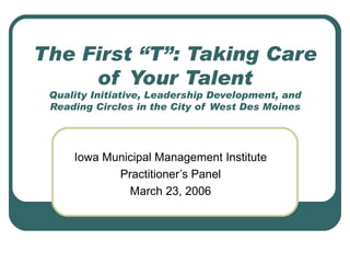 The First “T”: Taking Care of Your Talent Quality Initiative, Leadership Development, and Reading Circles in the City of West Des Moines Iowa Municipal Management Institute Practitioner’s Panel March 23, 2006 