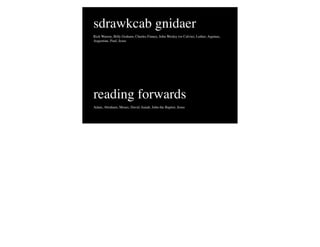 sdrawkcab gnidaer
Rick Warren, Billy Graham, Charles Finney, John Wesley (or Calvin), Luther, Aquinas,
Augustine, Paul, Jesus




reading forwards
Adam, Abraham, Moses, David, Isaiah, John the Baptist, Jesus
 