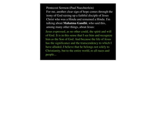 Pentecost Sermon (Paul Nuechterlein)
 For me, another clear sign of hope comes through the
 irony of God raising up a faithful disciple of Jesus
 Christ who was a Hindu and remained a Hindu. I'm
 talking about Mahatma Gandhi, who said this,
 among many other things, about Jesus:
Jesus expressed, as no other could, the spirit and will
of God. It is in this sense that I see him and recognize
him as the Son of God. And because the life of Jesus
has the signiﬁcance and the transcendency to which I
have alluded, I believe that he belongs not solely to
Christianity, but to the entire world, to all races and
people...
 