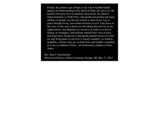 Finally, the greatest sign of hope to me is how Gandhi helped
  deepen our understanding of the Spirit of Truth, the Advocate. He
  had his own name for it in Sanskrit: Satyagraha, he called it,
  which translates as Truth Force. Satyagraha moved him and many
  millions of people over the last century to learn Jesus' way to
  peace through loving, nonviolent resistance to evil. Like Jesus on
  the cross, in this way to peace we risk taking that old way of sin,
  righteousness, and judgment on ourselves in order to reveal its
  futility, its wrongness, and offering instead God's way of grace
  and forgiveness. Pentecost is Satyagraha poured out on us so that
  we may bring peace to our lives as family members, co-workers,
  neighbors, citizens, and, yes, as both Jesus and Gandhi compelled
  us to do, as children of God -- all of humanity, children of God.
  Amen

Rev. Paul J. Nuechterlein
Delivered at Prince of Peace Lutheran, Portage, MI, May 27, 2012
 