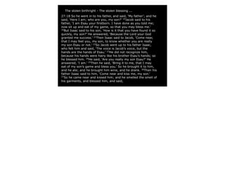 The stolen birthright - The stolen blessing ...
27:18 So he went in to his father, and said, ‘My father’; and he
said, ‘Here I am; who are you, my son?’ 19Jacob said to his
father, ‘I am Esau your firstborn. I have done as you told me;
now sit up and eat of my game, so that you may bless me.’
20
  But Isaac said to his son, ‘How is it that you have found it so
quickly, my son?’ He answered, ‘Because the Lord your God
granted me success.’ 21Then Isaac said to Jacob, ‘Come near,
that I may feel you, my son, to know whether you are really
my son Esau or not.’ 22So Jacob went up to his father Isaac,
who felt him and said, ‘The voice is Jacob’s voice, but the
hands are the hands of Esau.’ 23He did not recognize him,
because his hands were hairy like his brother Esau’s hands; so
he blessed him. 24He said, ‘Are you really my son Esau?’ He
answered, ‘I am.’ 25Then he said, ‘Bring it to me, that I may
eat of my son’s game and bless you.’ So he brought it to him,
and he ate; and he brought him wine, and he drank. 26Then his
father Isaac said to him, ‘Come near and kiss me, my son.’
27
  So he came near and kissed him; and he smelled the smell of
his garments, and blessed him, and said,
 