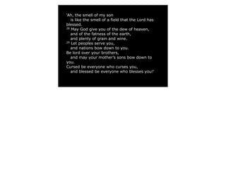 ‘Ah, the smell of my son
   is like the smell of a field that the Lord has
blessed.
28
    May God give you of the dew of heaven,
   and of the fatness of the earth,
   and plenty of grain and wine.
29
    Let peoples serve you,
   and nations bow down to you.
Be lord over your brothers,
   and may your mother’s sons bow down to
you.
Cursed be everyone who curses you,
   and blessed be everyone who blesses you!’
 