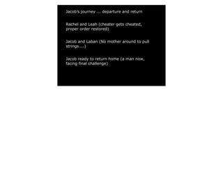 Jacob’s journey ... departure and return


Rachel and Leah (cheater gets cheated,
proper order restored)


Jacob and Laban (No mother around to pull
strings....)


Jacob ready to return home (a man now,
facing final challenge)
 