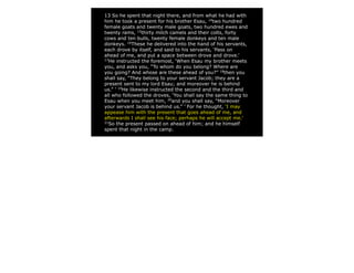 13 So he spent that night there, and from what he had with
him he took a present for his brother Esau, 14two hundred
female goats and twenty male goats, two hundred ewes and
twenty rams, 15thirty milch camels and their colts, forty
cows and ten bulls, twenty female donkeys and ten male
donkeys. 16These he delivered into the hand of his servants,
each drove by itself, and said to his servants, ‘Pass on
ahead of me, and put a space between drove and drove.’
17
  He instructed the foremost, ‘When Esau my brother meets
you, and asks you, “To whom do you belong? Where are
you going? And whose are these ahead of you?” 18then you
shall say, “They belong to your servant Jacob; they are a
present sent to my lord Esau; and moreover he is behind
us.” ’ 19He likewise instructed the second and the third and
all who followed the droves, ‘You shall say the same thing to
Esau when you meet him, 20and you shall say, “Moreover
your servant Jacob is behind us.” ’ For he thought, ‘I may
appease him with the present that goes ahead of me, and
afterwards I shall see his face; perhaps he will accept me.’
21
  So the present passed on ahead of him; and he himself
spent that night in the camp.
 