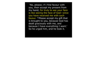 ‘No, please; if I find favour with
you, then accept my present from
my hand; for truly to see your face
is like seeing the face of God—since
you have received me with such
favour. 11Please accept my gift that
is brought to you, because God has
dealt graciously with me, and
because I have everything I want.’
So he urged him, and he took it.
 
