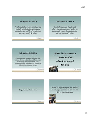 11/18/11	
  




      Orientation is Critical                        Orientation is Critical

Psychologist have shown that during               It not about policy, breaks and
 periods of orientation, people are             where the bathrooms are, rather an
particular susceptible of to adopting           emotionally compelling orientation
     new roles, goals & values.                      into the company’s values




      Orientation is Critical                      When I hire someone,
 A separate event that marks a dividing line           that is the time
between the past and the future. That conveys
    the message that your work life, your            when I go to work
assumptions, even your values are going to be
       different from this point forward                   for them




                                                What is happening on the inside
       Experience it Forward                    of an organization will always be
                                                      felt by the customers




                                                                                             10	
  
 