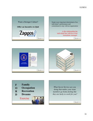 11/18/11	
  




    Want a Stronger Culture?   Single most important determinant of an
                               individual’s performance and
                               commitment to stay with an organization
Offer an Incentive to Quit

                                              is the relationship the
                                       individual has with he or her
                                               immediate manager.




         CUSTOMER
       INTELLIGENCE




F       Family
                                 What Secret Service are you
O       Occupation                doing that makes your team
R       Recreation               members go home feeling like
D       Dreams                  they are lucky to work for you?

      Exercise




                                                                                 11	
  
 