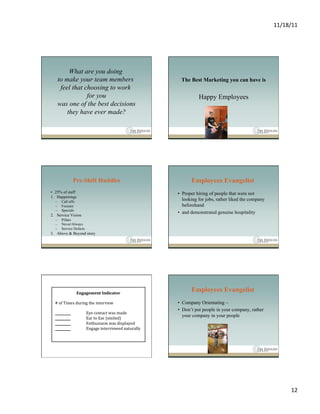 11/18/11	
  




        What are you doing
   to make your team members        The Best Marketing you can have is
    feel that choosing to work
               for you                       Happy Employees
   was one of the best decisions
       they have ever made?




              Pre-Shift Huddles           Employees Evangelist
•  25% of staff                    •  Proper hiring of people that were not
1.  Happenings
  –    Call offs
                                      looking for jobs, rather liked the company
  –    Focuses                        beforehand
  –    Specials
                                   •  and demonstrated genuine hospitality
2.  Service Vision
  –    Pillars
  –    Never/Always
  –    Service Defects
3.  Above & Beyond story




                                          Employees Evangelist
                                   •  Company Orientating –
                                   •  Don’t put people in your company, rather
                                      your company in your people




                                                                                           12	
  
 