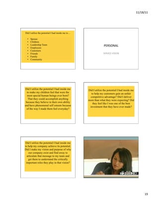 11/18/11	
  




Did I utilize the potential I had inside me to…

  •    Spouse
  •    Children
  •    Leadership Team                                          PERSONAL	
  
  •    Employees
  •    Customers
  •    Friends                                                  SERVICE	
  VISION	
  
  •    Family
  •    Community




Did I utilize the potential I had inside me       Did I utilize the potential I had inside me
  to make my children feel that were the            to help my customers gain an unfair
  most special human beings ever born?             competitive advantage? Did I deliver
   That they could accomplish anything            more than what they were expecting? Did
 because they believe in their own ability           they feel like I was one of the best
and have phenomenal self esteem because            investment that they have ever made?
  of the way I made them feel everyday?




Did I utilize the potential I had inside me
to help my company achieve its potential.
Did I make my vision and purpose of why
   our company exist and find away to
  articulate that message to my team and
   get them to understand the critically
 important roles they play in that vision?




                                                                                                        19	
  
 