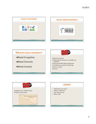11/18/11	
  




                    Power	
  to	
  the	
  People	
  	
                                                                  SOCIAL	
  MEDIA	
  MADNESS	
  




                                                         Secret	
   S ervice	
   S ummit	
   2 011	
                                                                      Secret	
   S ervice	
   S ummit	
   2 011	
  




   What	
  are	
  your	
  customers?	
  	
  

      " Brand Evangelists                                                                                 " 60%	
  Price	
  increase	
  
                                                                                                          " Staff	
  hundreds	
  of	
  extra	
  csr’s	
  to	
  handle	
  irate	
  
      " Brand Terrorists	
                                                                                   customers	
  	
  	
  
                                                                                                          " Deal	
  with	
  20,000	
  negative	
  blog	
  posters	
  
                                                                                                          " 150,000	
  posts	
  on	
  their	
  Facebook	
  page	
  
      " Brand Assassin                                                                                    " Slow	
  to	
  respond	
  
                                                                                                          " Excuses	
  	
  	
  



                                                         Secret	
   S ervice	
   S ummit	
   2 011	
                                                                      Secret	
   S ervice	
   S ummit	
   2 011	
  




                                                                                                                                          LESSON?	
  
                                                                                                         1.  Think	
  before	
  you	
  roll	
  out	
  
" $300.00	
  stock	
  -­‐	
  $169.00	
  a	
  share	
                                                     2.  Address	
  it	
  right	
  away	
  
" 1M	
  loss	
  of	
  subscribers	
                                                                      3.  Don’t	
  make	
  excuses	
  
                                                                                                         4.  Make	
  it	
  right	
  




                                                         Secret	
   S ervice	
   S ummit	
   2 011	
                                                                      Secret	
   S ervice	
   S ummit	
   2 011	
  




                                                                                                                                                                                                                            4	
  
 