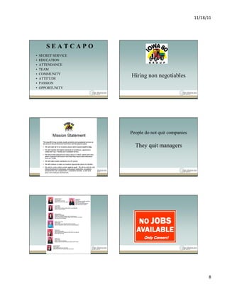 11/18/11	
  




        SEATCAPO
•    SECRET SERVICE
•    EDUCATION
•    ATTENDANCE
•    TEAM
•    COMMUNITY
•    ATTITUDE
                      Hiring non negotiables
•    PASSION
•    OPPORTUNITY




                      People do not quit companies

                        They quit managers




                                                              8	
  
 