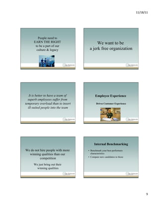 11/18/11	
  




         People need to
      EARN THE RIGHT                      We want to be
       to be a part of our
        culture & legacy             a jerk free organization




   It is better to have a team of         Employee Experience
  superb employees suffer from
temporary overload than to insert          Drives Customer Experience
  ill-suited people into the team




                                         Internal Benchmarking
We do not hire people with more     •  Benchmark your best performers
  winning qualities than our           characteristics
                                    •  Compare new candidates to those
          competition
      We just bring out their
        winning qualities




                                                                                  9	
  
 