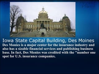 Iowa State Capital Building, Des Moines Des Monies is a major center for the insurance industry and also has a sizable financial services and publishing business base. In fact, Des Monies was credited with the "number one spot for U.S. insurance companies.   