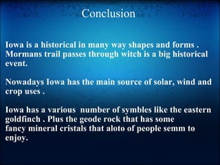Conclusion  Iowa is a historical in many way shapes and forms . Mormans trail passes through witch is a big historical event.    Nowadays Iowa has the main source of solar, wind and crop uses .    Iowa has a various  number of symbles like the eastern goldfinch . Plus the geode rock that has some  fancy mineral cristals that aloto of people semm to enjoy. 