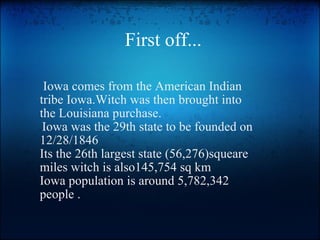 First off...   Iowa comes from the American Indian tribe Iowa.Witch was then brought into the Louisiana purchase.   Iowa was the 29th state to be founded on 12/28/1846  Its the 26th largest state (56,276)squeare miles witch is also145,754 sq km Iowa population is around 5,782,342 people . 