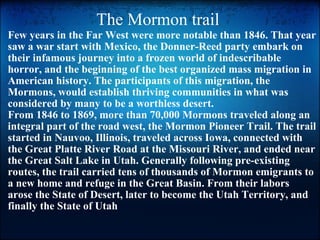 The Mormon trail  Few years in the Far West were more notable than 1846. That year saw a war start with Mexico, the Donner-Reed party embark on their infamous journey into a frozen world of indescribable horror, and the beginning of the best organized mass migration in American history. The participants of this migration, the Mormons, would establish thriving communities in what was considered by many to be a worthless desert. From 1846 to 1869, more than 70,000 Mormons traveled along an integral part of the road west, the Mormon Pioneer Trail. The trail started in Nauvoo, Illinois, traveled across Iowa, connected with the Great Platte River Road at the Missouri River, and ended near the Great Salt Lake in Utah. Generally following pre-existing routes, the trail carried tens of thousands of Mormon emigrants to a new home and refuge in the Great Basin. From their labors arose the State of Desert, later to become the Utah Territory, and finally the State of Utah 