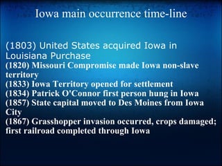 Iowa main occurrence time-line (1803) United States acquired Iowa in Louisiana Purchase (1820) Missouri Compromise made Iowa non-slave territory (1833) Iowa Territory opened for settlement (1834) Patrick O'Connor first person hung in Iowa (1857) State capital moved to Des Moines from Iowa City (1867) Grasshopper invasion occurred, crops damaged; first railroad completed through Iowa   