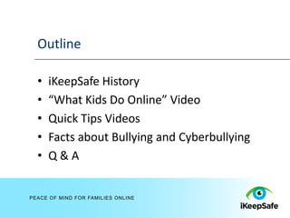 Outline

  •   iKeepSafe History
  •   “What Kids Do Online” Video
  •   Quick Tips Videos
  •   Facts about Bullying and Cyberbullying
  •   Q&A


PEACE OF MIND FOR FAMILIES ONLINE
 