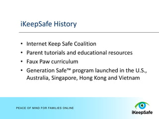 iKeepSafe History

  •   Internet Keep Safe Coalition
  •   Parent tutorials and educational resources
  •   Faux Paw curriculum
  •   Generation Safe™ program launched in the U.S.,
      Australia, Singapore, Hong Kong and Vietnam



PEACE OF MIND FOR FAMILIES ONLINE
 
