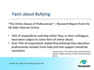 Facts about Bullying
“The Online Abuse of Professionals” – Research Report from the
UK Safer Internet Centre

• 35% of respondents said that either they, or their colleagues,
  have been subject to some form of online abuse.
• Over 75% of respondents stated they believed that education
  professionals needed more help and that support should be
  consistent.                     Phippen, Andy. “The Online Abuse of Professionals –
                                             Research Report from the UK Safer Internet Centre.”
                                             (2011)



 PEACE OF MIND FOR FAMILIES ONLINE
 