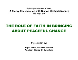 Episcopal Diocese of Iowa
 A Clergy Conversation with Bishop Meshack Mabuza
                    23rd July 2010




THE ROLE OF FAITH IN BRINGING
  ABOUT PEACEFUL CHANGE


                   Presentation by:

             Right Revd. Meshack Mabuza
             Anglican Bishop Of Swaziland
 